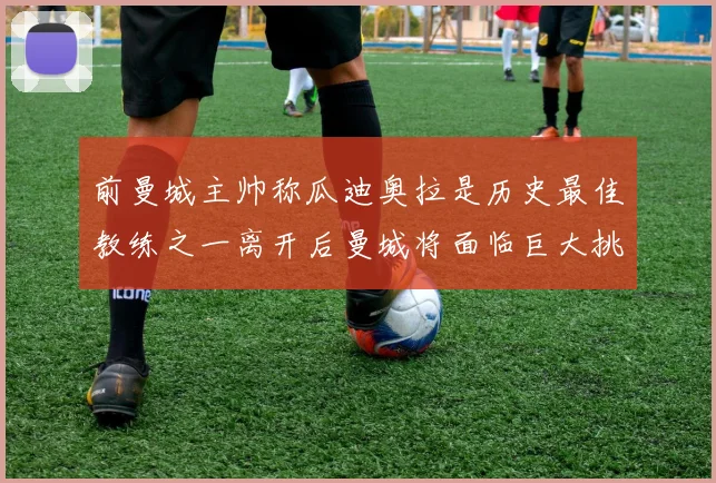前曼城主帅称瓜迪奥拉是历史最佳教练之一离开后曼城将面临巨大挑战