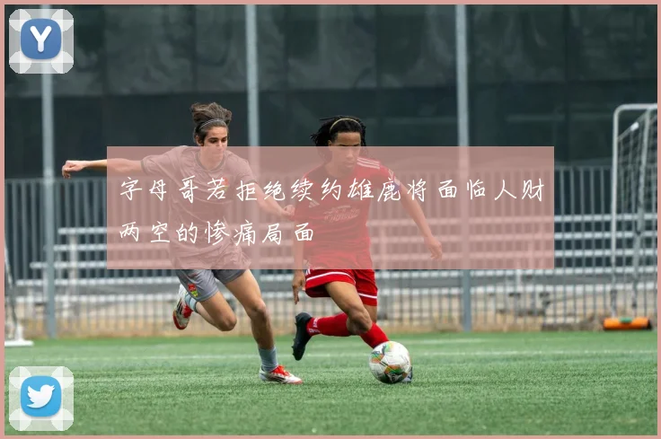 字母哥若拒绝续约雄鹿将面临人财两空的惨痛局面