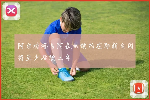 阿尔特塔与阿森纳续约在即新合同将至少延续三年