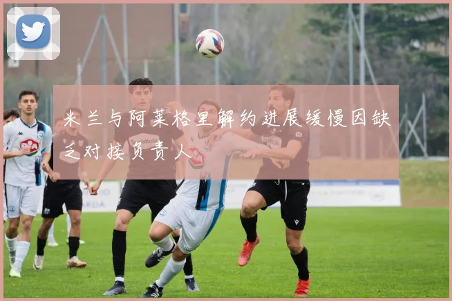 米兰与阿莱格里解约进展缓慢因缺乏对接负责人
