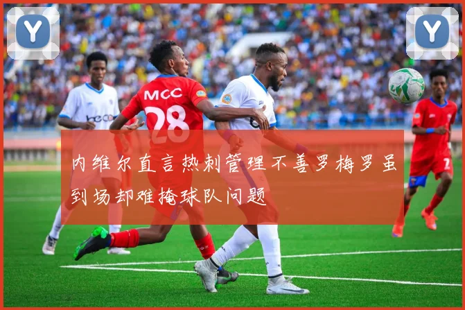 内维尔直言热刺管理不善罗梅罗虽到场却难掩球队问题