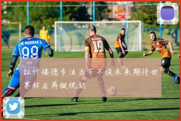 拉什福德专注当下不谈未来期待世界杯后再做规划
