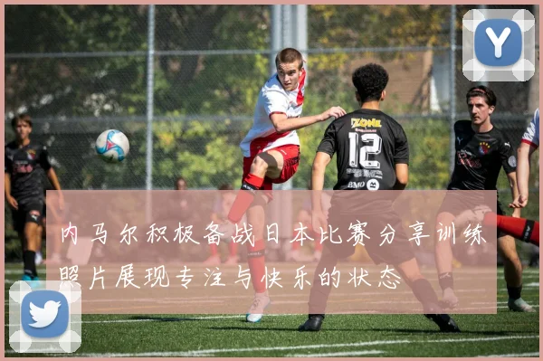 内马尔积极备战日本比赛分享训练照片展现专注与快乐的状态