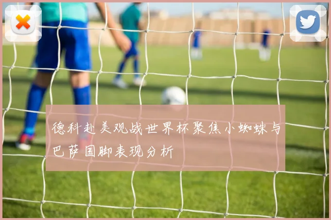 德科赴美观战世界杯聚焦小蜘蛛与巴萨国脚表现分析