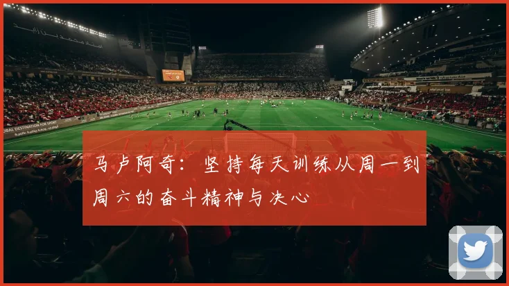 马卢阿奇：坚持每天训练从周一到周六的奋斗精神与决心