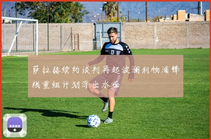 萨拉赫续约谈判再起波澜利物浦锋线重组计划浮出水面