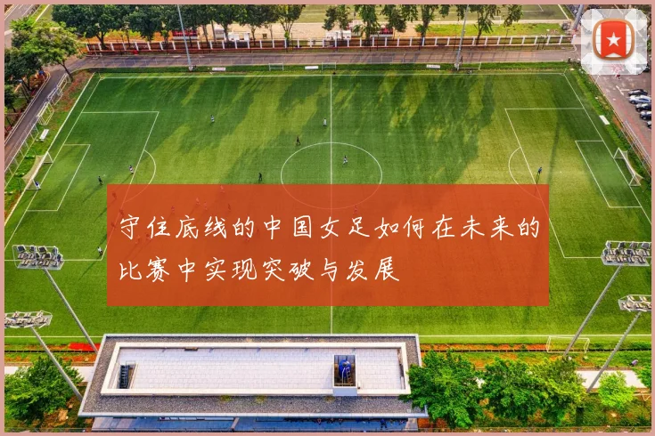 守住底线的中国女足如何在未来的比赛中实现突破与发展