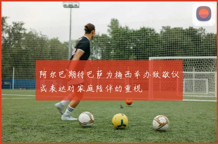 阿尔巴期待巴萨为梅西举办致敬仪式表达对家庭陪伴的重视