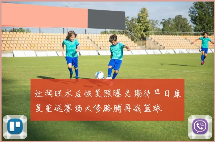 杜润旺术后恢复照曝光期待早日康复重返赛场大修胳膊再战篮球
