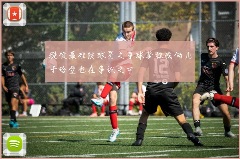 现役最难防球员之争球爹称我俩儿子哈登也在争议之中