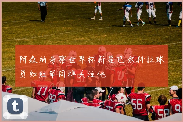 阿森纳考察世界杯新星巴尔科拉球员知红军同样关注他