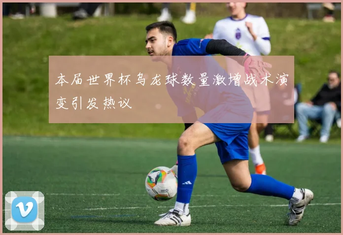 本届世界杯乌龙球数量激增战术演变引发热议