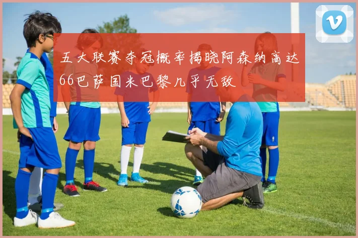 五大联赛夺冠概率揭晓阿森纳高达66巴萨国米巴黎几乎无敌
