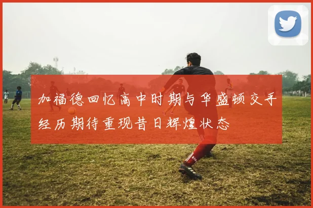 加福德回忆高中时期与华盛顿交手经历期待重现昔日辉煌状态