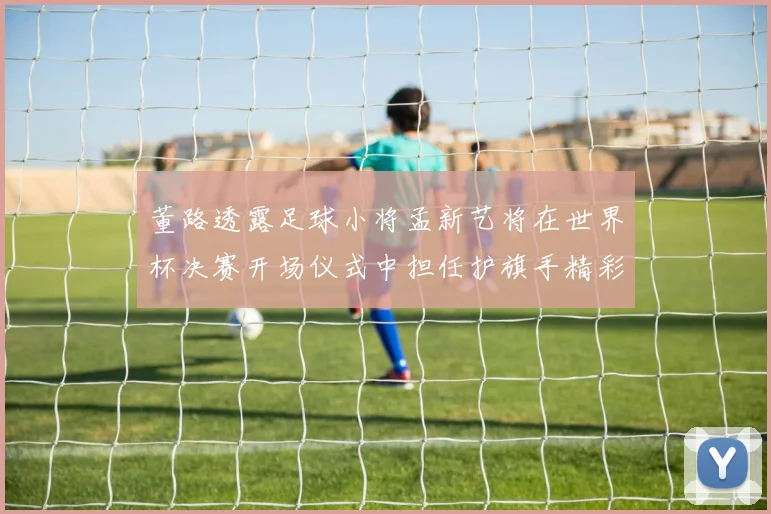 董路透露足球小将孟新艺将在世界杯决赛开场仪式中担任护旗手精彩亮相