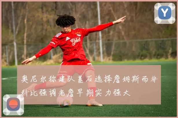 奥尼尔称建队基石选择詹姆斯而非科比强调老詹早期实力强大