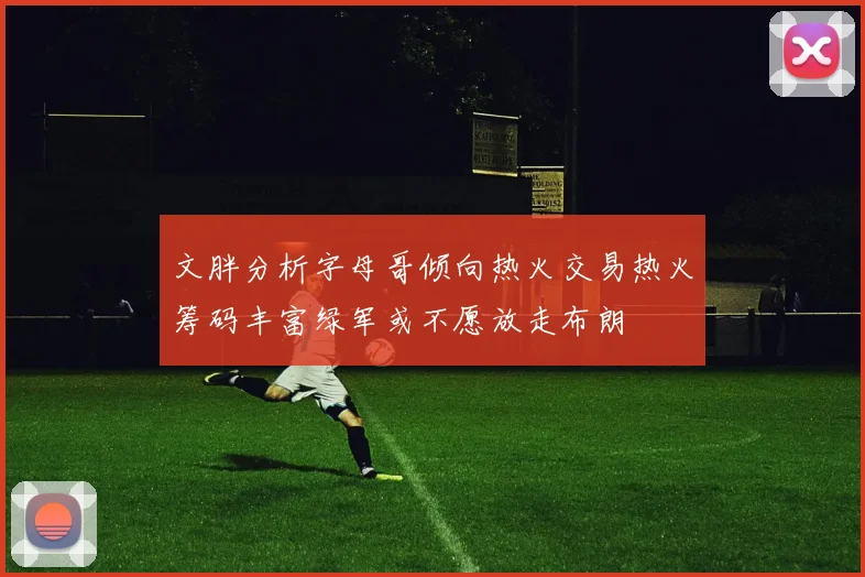 文胖分析字母哥倾向热火交易热火筹码丰富绿军或不愿放走布朗