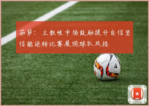 茹萨：主教练中场鼓励提升自信坚信能逆转比赛展现球队风格