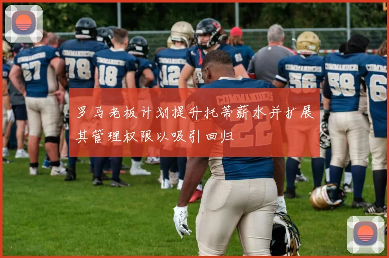 罗马老板计划提升托蒂薪水并扩展其管理权限以吸引回归
