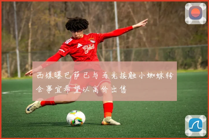 西媒曝巴萨已与马竞接触小蜘蛛转会事宜希望以高价出售