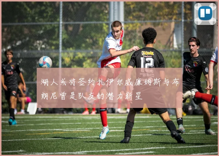 湖人或将签约扎伊尔威廉姆斯与布朗尼曾是队友的潜力新星