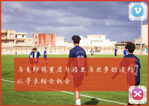 马竞即将重启与格里马尔多的谈判以寻求转会机会